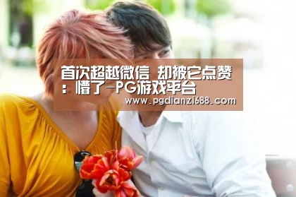 首次超越微信 却被它点赞:懵了-PG游戏平台(图1) PG游戏平台